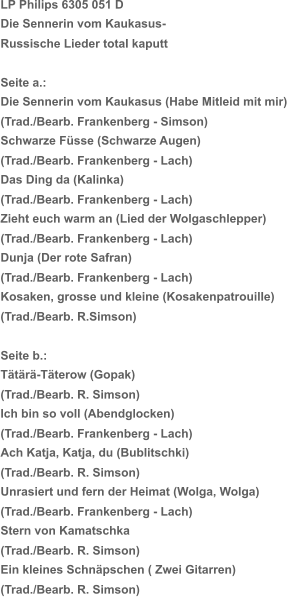 LP Philips 6305 051 D Die Sennerin vom Kaukasus- Russische Lieder total kaputt Seite a.:   Die Sennerin vom Kaukasus (Habe Mitleid mit mir)   (Trad./Bearb. Frankenberg - Simson) Schwarze Füsse (Schwarze Augen) (Trad./Bearb. Frankenberg - Lach) Das Ding da (Kalinka) (Trad./Bearb. Frankenberg - Lach) Zieht euch warm an (Lied der Wolgaschlepper) (Trad./Bearb. Frankenberg - Lach) Dunja (Der rote Safran) (Trad./Bearb. Frankenberg - Lach) Kosaken, grosse und kleine (Kosakenpatrouille) (Trad./Bearb. R.Simson) Seite b.:  Tätärä-Täterow (Gopak) (Trad./Bearb. R. Simson) Ich bin so voll (Abendglocken) (Trad./Bearb. Frankenberg - Lach) Ach Katja, Katja, du (Bublitschki) (Trad./Bearb. R. Simson) Unrasiert und fern der Heimat (Wolga, Wolga) (Trad./Bearb. Frankenberg - Lach) Stern von Kamatschka  (Trad./Bearb. R. Simson) Ein kleines Schnäpschen ( Zwei Gitarren) (Trad./Bearb. R. Simson)