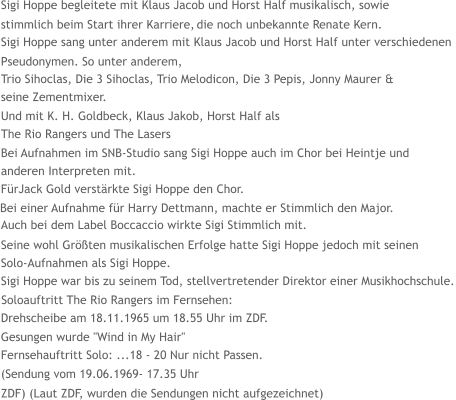 Sigi Hoppe begleitete mit Klaus Jacob und Horst Half musikalisch, sowie  stimmlich beim Start ihrer Karriere,  die noch unbekannte Renate Kern.   Sigi Hoppe sang unter anderem mit Klaus Jacob und Horst Half unter verschiedenen  Pseudonymen.  So unter anderem,  Trio Sihoclas, Die 3 Sihoclas, Trio Melodicon, Die 3 Pepis, Jonny Maurer &   seine Zementmixer.  Und mit K. H. Goldbeck, Klaus Jakob, Horst Half als   The Rio Rangers und The Lasers  Bei Aufnahmen im SNB-Studio sang Sigi Hoppe auch im Chor bei Heintje und   anderen Interpreten mit.  FürJack Gold verstärkte Sigi Hoppe den Chor.  Auch bei dem Label Boccaccio wirkte Sigi Stimmlich mit. Bei einer Aufnahme für Harry Dettmann, machte er Stimmlich den Major.  Seine wohl Größten musikalischen Erfolge hatte Sigi Hoppe jedoch mit seinen  Solo-Aufnahmen als Sigi Hoppe.  Sigi Hoppe war bis zu seinem Tod, stellvertretender Direktor einer Musikhochschule.  Soloauftritt The Rio Rangers im Fernsehen:   Drehscheibe am 18.11.1965 um 18.55 Uhr im ZDF.   Gesungen wurde "Wind in My Hair"    Fernsehauftritt Solo: ...18 - 20 Nur nicht Passen. (Sendung vom 19.06.1969- 17.35 Uhr  ZDF) (Laut ZDF, wurden die Sendungen nicht aufgezeichnet)