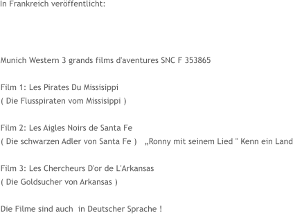 In Frankreich veröffentlicht: Munich Western 3 grands films d'aventures SNC F 353865  Film 1: Les Pirates Du Missisippi  ( Die Flusspiraten vom Missisippi )  Film 2: Les Aigles Noirs de Santa Fe  ( Die schwarzen Adler von Santa Fe )   „Ronny mit seinem Lied " Kenn ein Land  Film 3: Les Chercheurs D'or de L'Arkansas  ( Die Goldsucher von Arkansas )  Die Filme sind auch  in Deutscher Sprache !