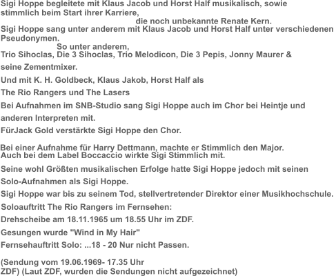 Sigi Hoppe begleitete mit Klaus Jacob und Horst Half musikalisch, sowie  stimmlich beim Start ihrer Karriere,  die noch unbekannte Renate Kern.   Sigi Hoppe sang unter anderem mit Klaus Jacob und Horst Half unter verschiedenen  Pseudonymen.  So unter anderem,  Trio Sihoclas, Die 3 Sihoclas, Trio Melodicon, Die 3 Pepis, Jonny Maurer &   seine Zementmixer.  Und mit K. H. Goldbeck, Klaus Jakob, Horst Half als   The Rio Rangers und The Lasers  Bei Aufnahmen im SNB-Studio sang Sigi Hoppe auch im Chor bei Heintje und   anderen Interpreten mit.  FürJack Gold verstärkte Sigi Hoppe den Chor.  Auch bei dem Label Boccaccio wirkte Sigi Stimmlich mit. Bei einer Aufnahme für Harry Dettmann, machte er Stimmlich den Major.  Seine wohl Größten musikalischen Erfolge hatte Sigi Hoppe jedoch mit seinen  Solo-Aufnahmen als Sigi Hoppe.  Sigi Hoppe war bis zu seinem Tod, stellvertretender Direktor einer Musikhochschule.  Soloauftritt The Rio Rangers im Fernsehen:   Drehscheibe am 18.11.1965 um 18.55 Uhr im ZDF.   Gesungen wurde "Wind in My Hair"    Fernsehauftritt Solo: ...18 - 20 Nur nicht Passen. (Sendung vom 19.06.1969- 17.35 Uhr  ZDF) (Laut ZDF, wurden die Sendungen nicht aufgezeichnet)