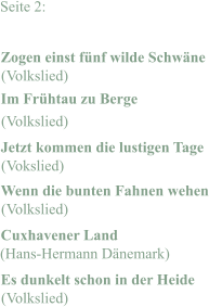 Seite 2: Zogen einst fünf wilde Schwäne Im Frühtau zu Berge Jetzt kommen die lustigen Tage Wenn die bunten Fahnen wehen Cuxhavener Land Es dunkelt schon in der Heide (Volkslied) (Volkslied) (Vokslied) (Volkslied) (Hans-Hermann Dänemark) (Volkslied)