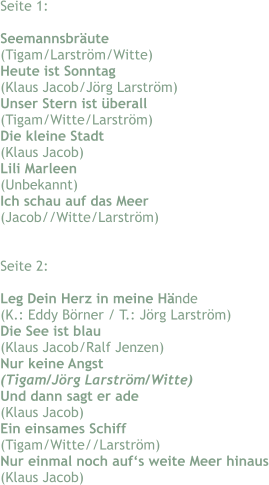 Seite 1:  Seemannsbräute (Tigam/Larström/Witte) Heute ist Sonntag (Klaus Jacob/Jörg Larström) Unser Stern ist überall (Tigam/Witte/Larström) Die kleine Stadt (Klaus Jacob) Lili Marleen (Unbekannt) Ich schau auf das Meer (Jacob//Witte/Larström)   Seite 2:  Leg Dein Herz in meine Hände (K.: Eddy Börner / T.: Jörg Larström) Die See ist blau (Klaus Jacob/Ralf Jenzen) Nur keine Angst (Tigam/Jörg Larström/Witte) Und dann sagt er ade (Klaus Jacob) Ein einsames Schiff (Tigam/Witte//Larström) Nur einmal noch auf‘s weite Meer hinaus (Klaus Jacob)